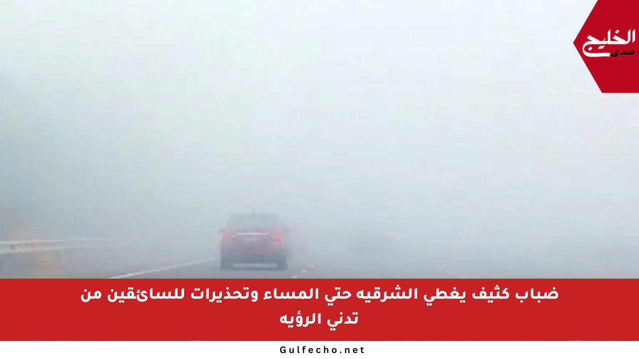 ضباب كثيف يغطي الشرقية حتى المساء وتحذيرات للسائقين من تدني الرؤية